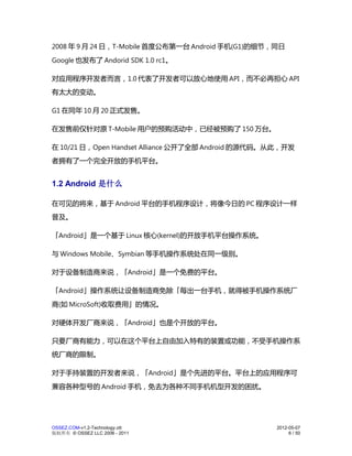 2008 年 9 月 24 日，T-Mobile 首度公布第一台 Android 手机(G1)的细节，同日
Google 也发布了 Andorid SDK 1.0 rc1。

对应用程序开发者而言，1.0 代表了开发者可以放心地使用 API，而不必再担心 API
有太大的变动。

G1 在同年 10 月 20 正式发售。

在发售前仅针对原 T-Mobile 用户的预购活动中，已经被预购了 150 万台。

在 10/21 日，Open Handset Alliance 公开了全部 Android 的源代码。从此，开发
者拥有了一个完全开放的手机平台。


1.2 Android 是什么

在可见的将来，基于 Android 平台的手机程序设计，将像今日的 PC 程序设计一样
普及。

「Android」是一个基于 Linux 核心(kernel)的开放手机平台操作系统。

与 Windows Mobile、Symbian 等手机操作系统处在同一级别。

对于设备制造商来说，「Android」是一个免费的平台。

「Android」操作系统让设备制造商免除「每出一台手机，就得被手机操作系统厂
商(如 MicroSoft)收取费用」的情况。

对硬体开发厂商来说，「Android」也是个开放的平台。

只要厂商有能力，可以在这个平台上自由加入特有的装置或功能，不受手机操作系
统厂商的限制。

对于手持装置的开发者来说，「Android」是个先进的平台。平台上的应用程序可
兼容各种型号的 Android 手机，免去为各种不同手机机型开发的困扰。




OSSEZ.COM-v1.2-Technology.ott                      2012-05-07
版权所有 © OSSEZ LLC 2006 - 2011                            6 / 50
 