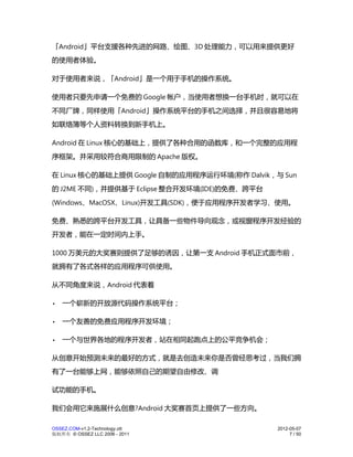 「Android」平台支援各种先进的网路、绘图、3D 处理能力，可以用来提供更好
的使用者体验。

对于使用者来说，「Android」是一个用于手机的操作系统。

使用者只要先申请一个免费的 Google 帐户，当使用者想换一台手机时，就可以在
不同厂牌，同样使用「Android」操作系统平台的手机之间选择，并且很容易地将
如联络簿等个人资料转换到新手机上。

Android 在 Linux 核心的基础上，提供了各种合用的函数库，和一个完整的应用程
序框架。并采用较符合商用限制的 Apache 版权。

在 Linux 核心的基础上提供 Google 自制的应用程序运行环境(称作 Dalvik，与 Sun
的 J2ME 不同)，并提供基于 Eclipse 整合开发环境(IDE)的免费、跨平台
(Windows、MacOSX、Linux)开发工具(SDK)，便于应用程序开发者学习、使用。

免费、熟悉的跨平台开发工具，让具备一些物件导向观念，或视窗程序开发经验的
开发者，能在一定时间内上手。

1000 万美元的大奖赛则提供了足够的诱因，让第一支 Android 手机正式面市前，
就拥有了各式各样的应用程序可供使用。

从不同角度来说，Android 代表着

•   一个崭新的开放源代码操作系统平台；

•   一个友善的免费应用程序开发环境；

•   一个与世界各地的程序开发者，站在相同起跑点上的公平竞争机会；

从创意开始预测未来的最好的方式，就是去创造未来你是否曾经思考过，当我们拥
有了一台能够上网，能够依照自己的期望自由修改、调

试功能的手机。

我们会用它来施展什么创意?Android 大奖赛首页上提供了一些方向。

OSSEZ.COM-v1.2-Technology.ott                  2012-05-07
版权所有 © OSSEZ LLC 2006 - 2011                        7 / 50
 