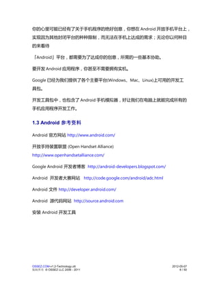 你的心里可能已经有了关于手机程序的绝好创意，你想在 Android 开放手机平台上，
实现因为其他封闭平台的种种限制，而无法在手机上达成的需求；无论你以何种目
的来看待

「Android」平台，都需要为了达成你的创意，所需的一些基本协助。

要开发 Android 应用程序，你甚至不需要拥有实机。

Google 已经为我们提供了各个主要平台(Windows、Mac、Linux)上可用的开发工
具包。

开发工具包中，也包含了 Android 手机模拟器，好让我们在电脑上就能完成所有的
手机应用程序开发工作。


1.3 Android 参考资料

Android 官方网站 http://www.android.com/

开放手持装置联盟 (Open Handset Alliance)
http://www.openhandsetalliance.com/

Google Android 开发者博客 http://android-developers.blogspot.com/

Android 开发者大赛网站 http://code.google.com/android/adc.html

Android 文件 http://developer.android.com/

Android 源代码网站 http://source.android.com

安装 Android 开发工具




OSSEZ.COM-v1.2-Technology.ott                                  2012-05-07
版权所有 © OSSEZ LLC 2006 - 2011                                        8 / 50
 