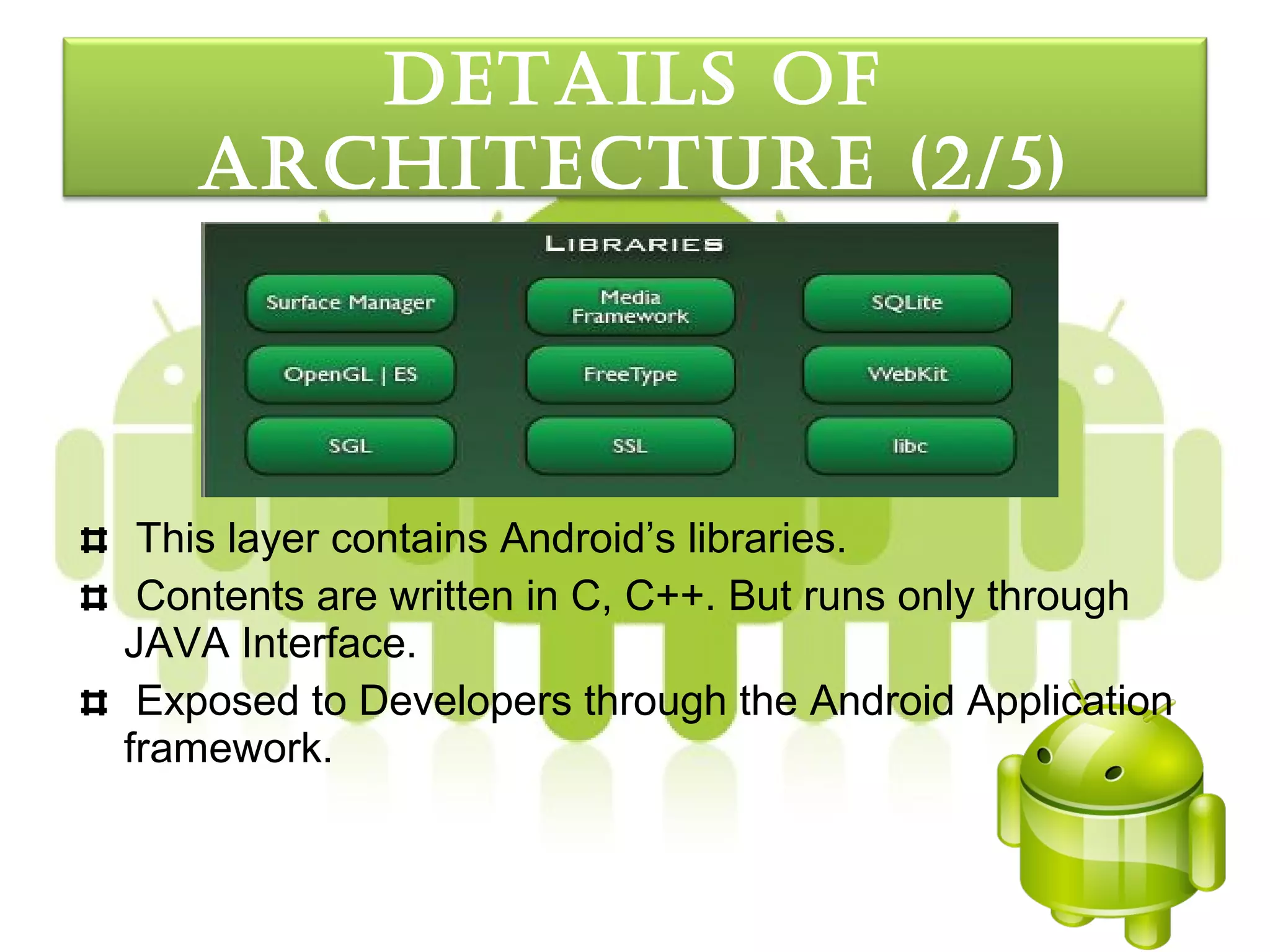 detaILS oF
   arcHItecture (2/5)




 This layer contains Android’s libraries.
 Contents are written in C, C++. But runs only through
JAVA Interface.
 Exposed to Developers through the Android Application
framework.
 
