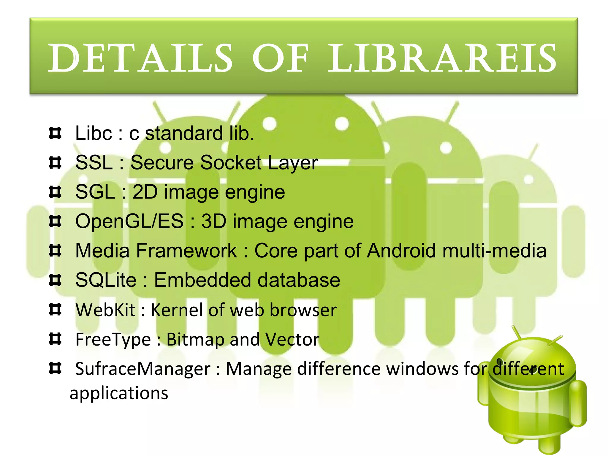 detaILS oF LIbrareIS
 Libc : c standard lib.
 SSL : Secure Socket Layer
 SGL : 2D image engine
 OpenGL/ES : 3D image engine
 Media Framework : Core part of Android multi-media
 SQLite : Embedded database
 WebKit : Kernel of web browser
 FreeType : Bitmap and Vector
 SufraceManager : Manage difference windows for different
applications
 