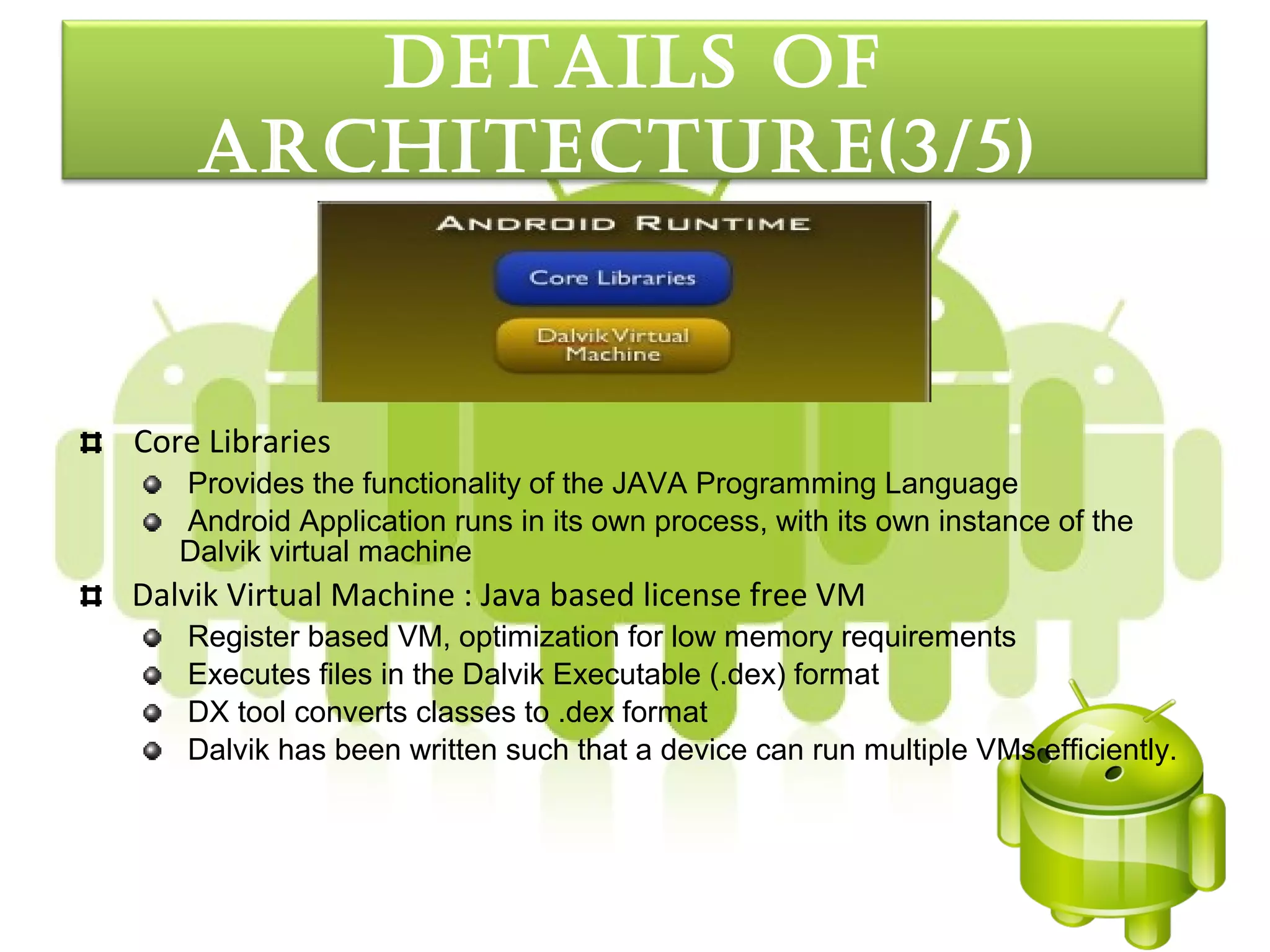 detaILS oF
    arcHItecture(3/5)


Core Libraries
   Provides the functionality of the JAVA Programming Language
   Android Application runs in its own process, with its own instance of the
   Dalvik virtual machine
Dalvik Virtual Machine : Java based license free VM
   Register based VM, optimization for low memory requirements
   Executes files in the Dalvik Executable (.dex) format
   DX tool converts classes to .dex format
   Dalvik has been written such that a device can run multiple VMs efficiently.
 