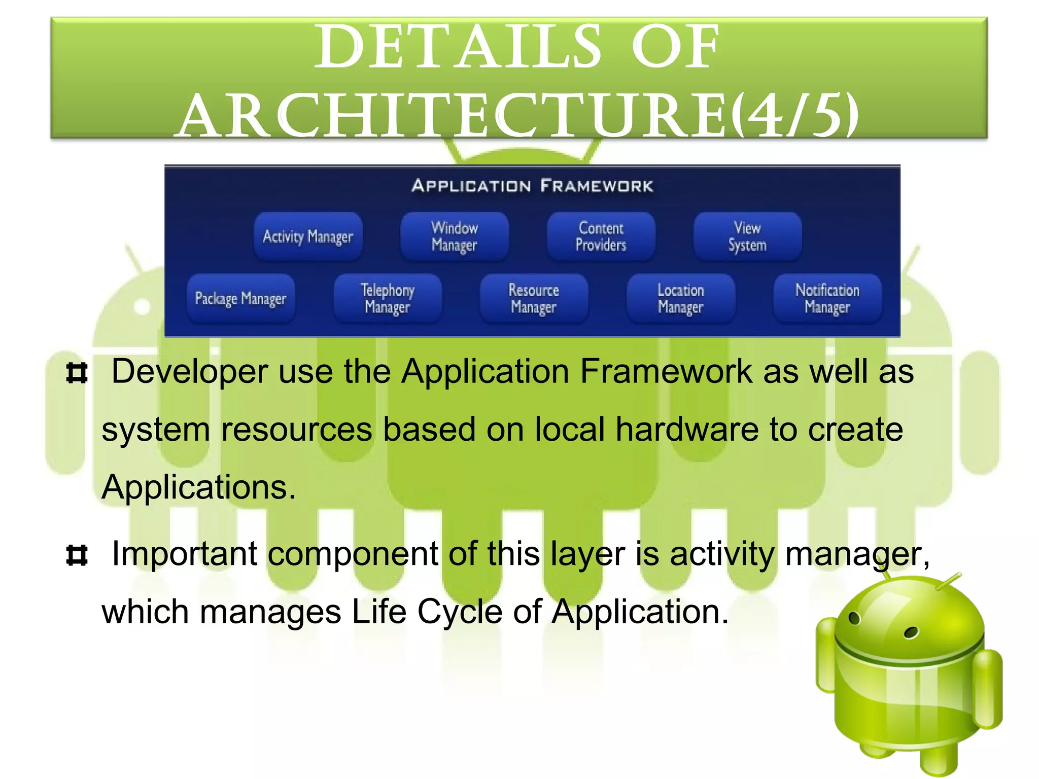 detaILS oF
    arcHItecture(4/5)



Developer use the Application Framework as well as
system resources based on local hardware to create
Applications.
Important component of this layer is activity manager,
which manages Life Cycle of Application.
 