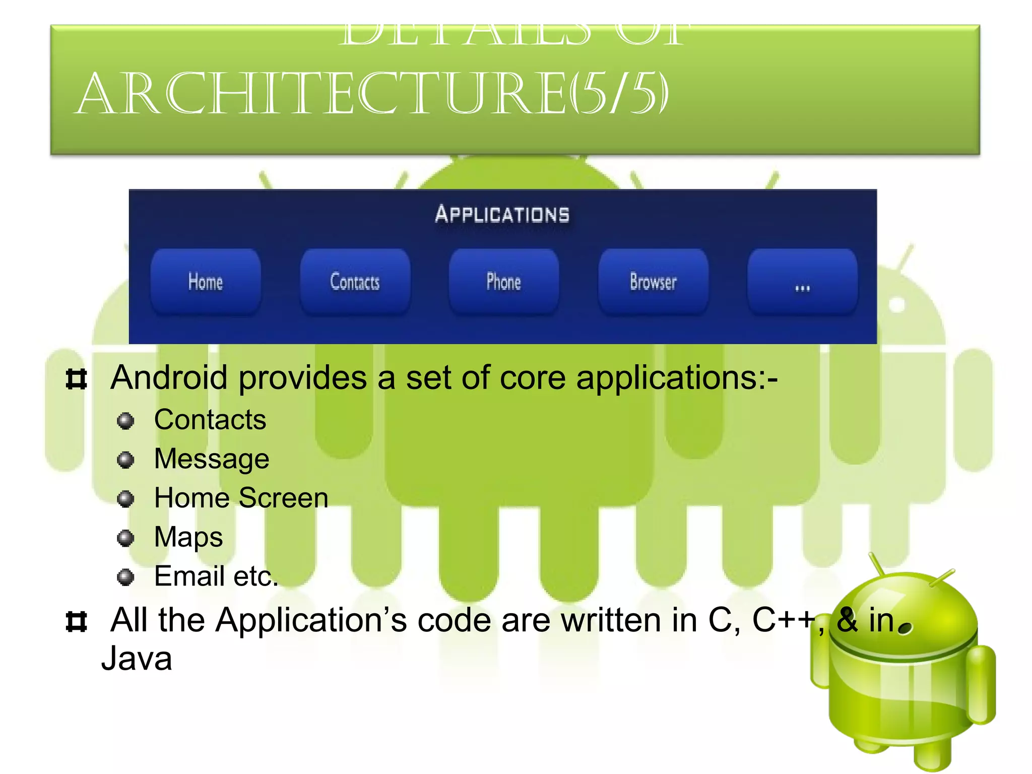 detaILS oF
arcHItecture(5/5)



 Android provides a set of core applications:-
   Contacts
   Message
   Home Screen
   Maps
   Email etc.
 All the Application’s code are written in C, C++, & in
Java
 