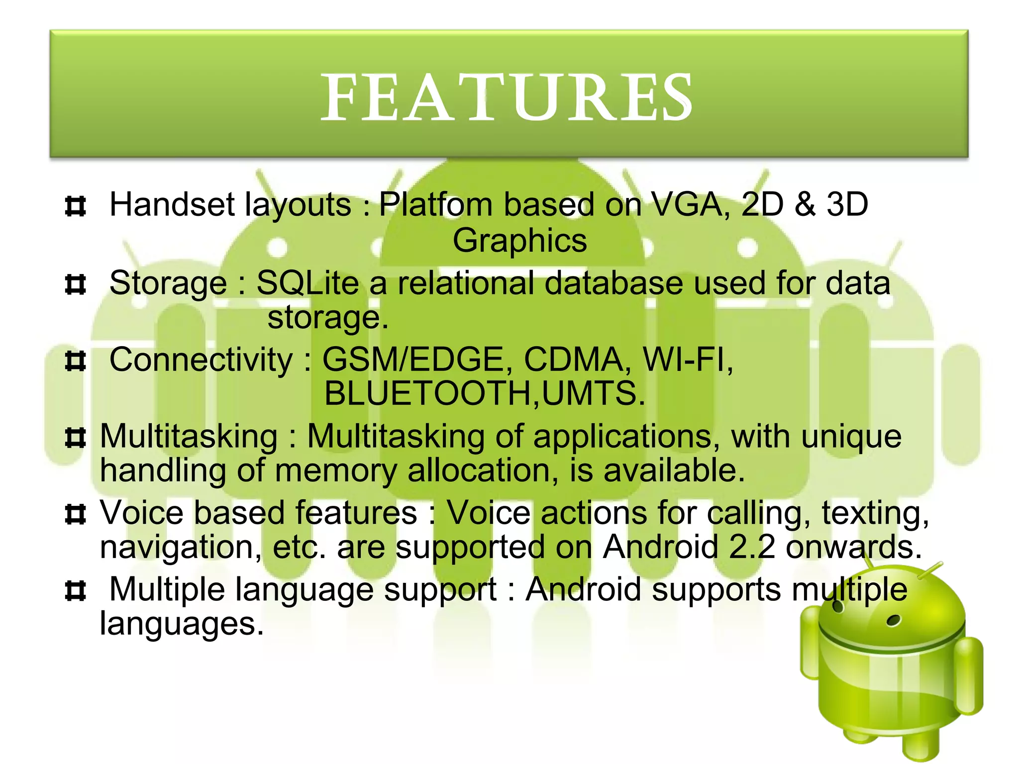 FeatureS
 Handset layouts : Platfom based on VGA, 2D & 3D
                         Graphics
 Storage : SQLite a relational database used for data
            storage.
 Connectivity : GSM/EDGE, CDMA, WI-FI,
                BLUETOOTH,UMTS.
Multitasking : Multitasking of applications, with unique
handling of memory allocation, is available.
Voice based features : Voice actions for calling, texting,
navigation, etc. are supported on Android 2.2 onwards.
 Multiple language support : Android supports multiple
languages.
 
