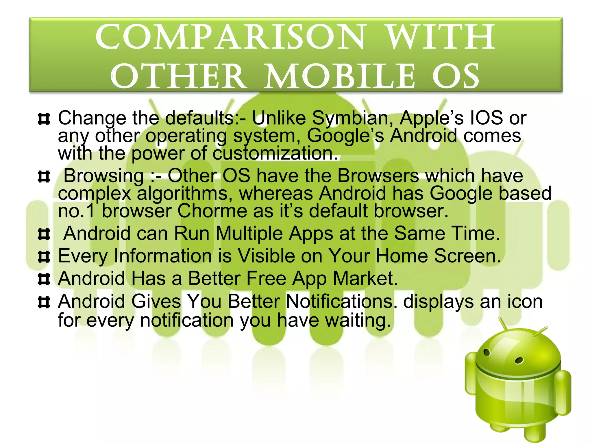 coMparISon wItH
     otHer MobILe oS
Change the defaults:- Unlike Symbian, Apple’s IOS or
any other operating system, Google’s Android comes
with the power of customization.
 Browsing :- Other OS have the Browsers which have
complex algorithms, whereas Android has Google based
no.1 browser Chorme as it’s default browser.
 Android can Run Multiple Apps at the Same Time.
Every Information is Visible on Your Home Screen.
Android Has a Better Free App Market.
Android Gives You Better Notifications. displays an icon
for every notification you have waiting.
 