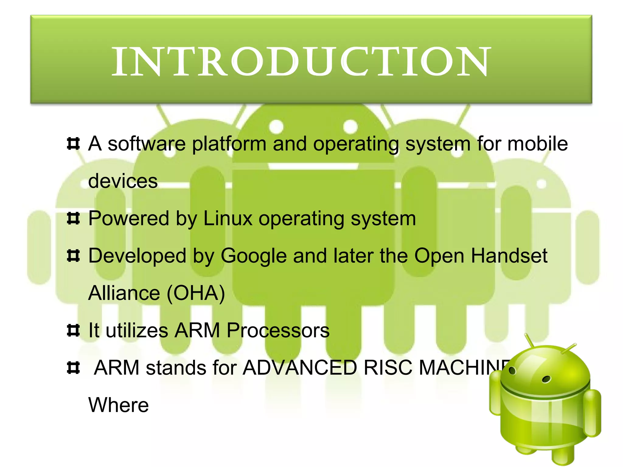 IntroductIon
A software platform and operating system for mobile
devices
Powered by Linux operating system
Developed by Google and later the Open Handset
Alliance (OHA)
It utilizes ARM Processors
ARM stands for ADVANCED RISC MACHINE.
Where
 