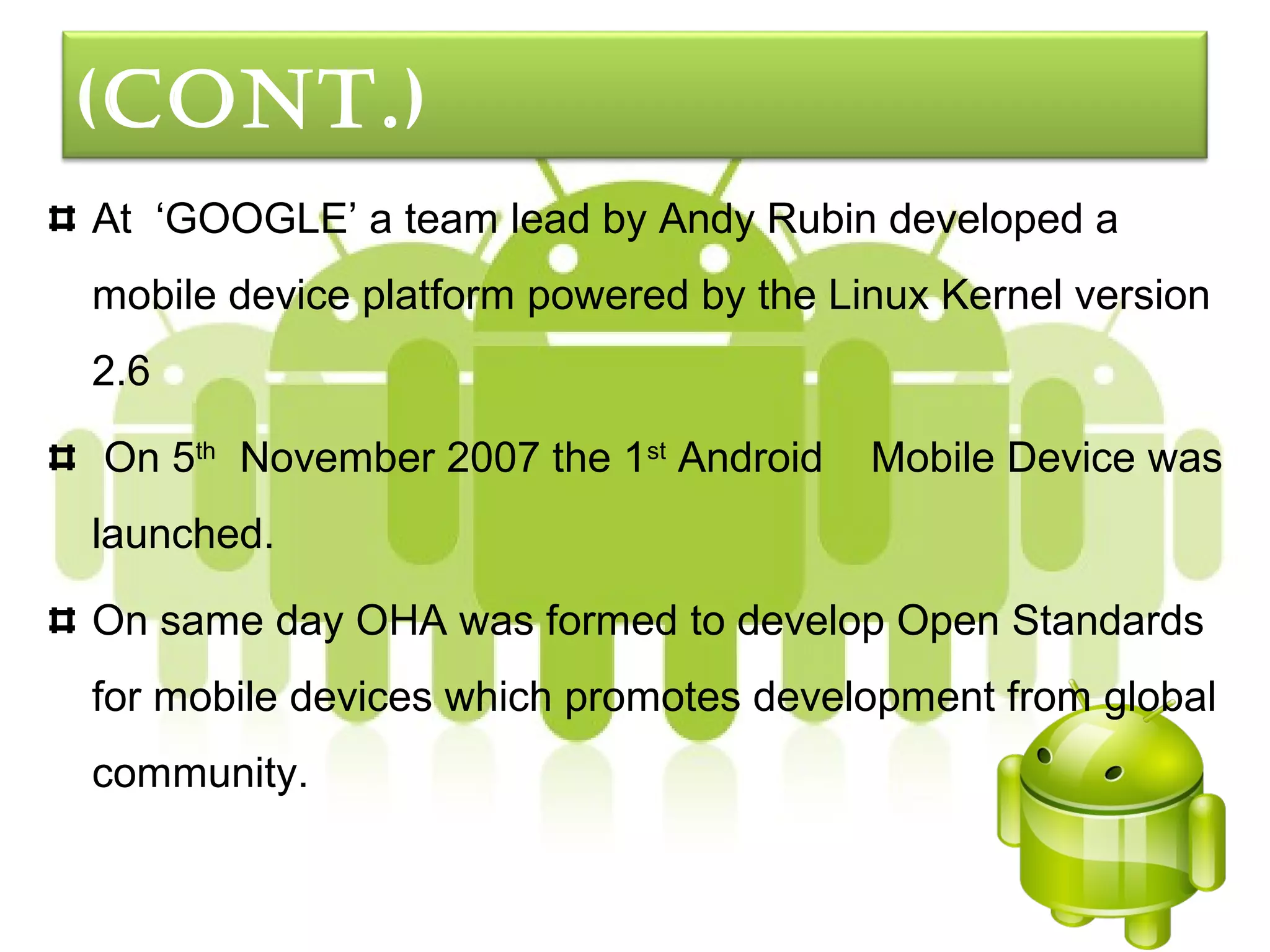 (cont.)
At ‘GOOGLE’ a team lead by Andy Rubin developed a
mobile device platform powered by the Linux Kernel version
2.6

On 5th November 2007 the 1st Android    Mobile Device was
launched.

On same day OHA was formed to develop Open Standards
for mobile devices which promotes development from global
community.
 