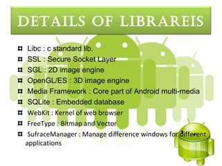 detaILS oF LIbrareIS
 Libc : c standard lib.
 SSL : Secure Socket Layer
 SGL : 2D image engine
 OpenGL/ES : 3D image engine
 Media Framework : Core part of Android multi-media
 SQLite : Embedded database
 WebKit : Kernel of web browser
 FreeType : Bitmap and Vector
 SufraceManager : Manage difference windows for different
applications
 
