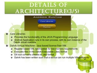 detaILS oF
    arcHItecture(3/5)


Core Libraries
   Provides the functionality of the JAVA Programming Language
   Android Application runs in its own process, with its own instance of the
   Dalvik virtual machine
Dalvik Virtual Machine : Java based license free VM
   Register based VM, optimization for low memory requirements
   Executes files in the Dalvik Executable (.dex) format
   DX tool converts classes to .dex format
   Dalvik has been written such that a device can run multiple VMs efficiently.
 