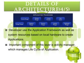 detaILS oF
    arcHItecture(4/5)



Developer use the Application Framework as well as
system resources based on local hardware to create
Applications.
Important component of this layer is activity manager,
which manages Life Cycle of Application.
 