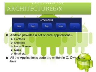 detaILS oF
arcHItecture(5/5)



 Android provides a set of core applications:-
   Contacts
   Message
   Home Screen
   Maps
   Email etc.
 All the Application’s code are written in C, C++, & in
Java
 
