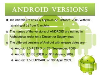 androId verSIonS
The Android era officially began on 22nd October , 2008. With the
launching of G1 from T1 mobile.
The names of the versions of ANDROID are named in
Alphabetical order on a Dessert or Sugary treat.
The different versions of Android with release dates are:-
    Android 1.0 ASTRO on 23rd September, 2008.
    Android 1.1 BENDER on 9th February, 2009.
    Android 1.5 CUPCAKE on 30th April, 2009.
 