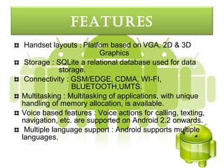FeatureS
 Handset layouts : Platfom based on VGA, 2D & 3D
                         Graphics
 Storage : SQLite a relational database used for data
            storage.
 Connectivity : GSM/EDGE, CDMA, WI-FI,
                BLUETOOTH,UMTS.
Multitasking : Multitasking of applications, with unique
handling of memory allocation, is available.
Voice based features : Voice actions for calling, texting,
navigation, etc. are supported on Android 2.2 onwards.
 Multiple language support : Android supports multiple
languages.
 