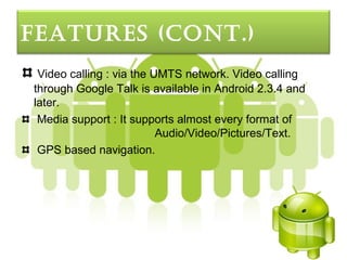FeatureS (cont.)
 Video calling : via the UMTS network. Video calling
through Google Talk is available in Android 2.3.4 and
later.
 Media support : It supports almost every format of
                          Audio/Video/Pictures/Text.
 GPS based navigation.
 