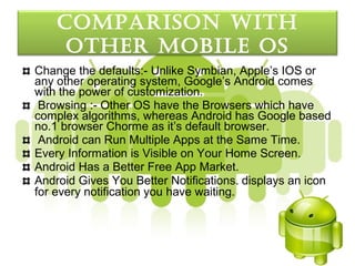 coMparISon wItH
     otHer MobILe oS
Change the defaults:- Unlike Symbian, Apple’s IOS or
any other operating system, Google’s Android comes
with the power of customization.
 Browsing :- Other OS have the Browsers which have
complex algorithms, whereas Android has Google based
no.1 browser Chorme as it’s default browser.
 Android can Run Multiple Apps at the Same Time.
Every Information is Visible on Your Home Screen.
Android Has a Better Free App Market.
Android Gives You Better Notifications. displays an icon
for every notification you have waiting.
 