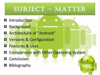 Subject - Matter
Introduction
Background
Architecture of “Android”
Versions & Configuration
Features & Uses
Comparision with Other Operating System
Conclusion
Biblography
 