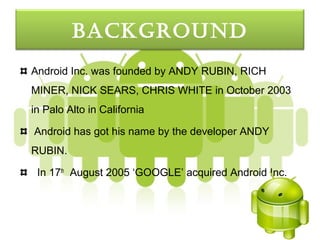 bacKGround
Android Inc. was founded by ANDY RUBIN, RICH
MINER, NICK SEARS, CHRIS WHITE in October 2003
in Palo Alto in California

Android has got his name by the developer ANDY
RUBIN.

 In 17th August 2005 ‘GOOGLE’ acquired Android Inc.
 