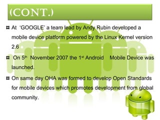 (cont.)
At ‘GOOGLE’ a team lead by Andy Rubin developed a
mobile device platform powered by the Linux Kernel version
2.6

On 5th November 2007 the 1st Android    Mobile Device was
launched.

On same day OHA was formed to develop Open Standards
for mobile devices which promotes development from global
community.
 
