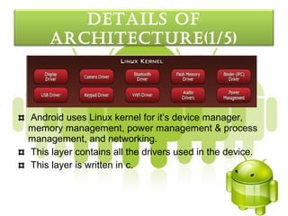 detaILS oF
     arcHItecture(1/5)



Android uses Linux kernel for it’s device manager,
memory management, power management & process
management, and networking.
This layer contains all the drivers used in the device.
This layer is written in c.
 