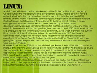 Linux:
Android's kernel is based on the Linux kernel and has further architecture changes by
Google outside the typical Linux kernel development cycle. Android does not have a
native X Window System by default nor does it support the full set of standard GNU
libraries, and this makes it difficult to port existing Linux applications or libraries to Android.
Certain features that Google contributed back to the Linux kernel, notably a power
management feature called wakelocks, were rejected by mainline kernel
developers, partly because kernel maintainers felt that Google did not show any intent to
maintain their own code. Even though Google announced in April 2010 that they would hire
two employees to work with the Linux kernel community, Greg Kroah-Hartman, the current
Linux kernel maintainer for the -stable branch, said in December 2010 that he was
concerned that Google was no longer trying to get their code changes included in
mainstream Linux. Some Google Android developers hinted that "the Android team was
getting fed up with the process", because they were a small team and had more urgent
work to do on Android.
However, in September 2010, Linux kernel developer Rafael J. Wysocki added a patch that
improved the mainline Linux wakeup events framework. He said that Android device drivers
that use wakelocks can now be easily merged into mainline Linux, but that Android's
opportunistic suspend features should not be included in the mainline kernel.In August
2011, Linus Torvalds said that "eventually Android and Linux would come back to a common
kernel, but it will probably not be for four to five years”.
In December 2011, Greg Kroah-Hartman announced the start of the Android Mainlining
Project, which aims to put some Android drivers, patches and features back into the Linux
kernel, starting in Linux 3.3.further integration being expected for Linux Kernel 3.4.
 
