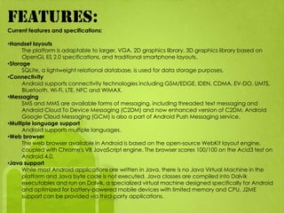 FEATURES:
Current features and specifications:

•Handset layouts
      The platform is adaptable to larger, VGA, 2D graphics library, 3D graphics library based on
      OpenGL ES 2.0 specifications, and traditional smartphone layouts.
•Storage
      SQLite, a lightweight relational database, is used for data storage purposes.
•Connectivity
      Android supports connectivity technologies including GSM/EDGE, IDEN, CDMA, EV-DO, UMTS,
      Bluetooth, Wi-Fi, LTE, NFC and WiMAX.
•Messaging
      SMS and MMS are available forms of messaging, including threaded text messaging and
      Android Cloud To Device Messaging (C2DM) and now enhanced version of C2DM, Android
      Google Cloud Messaging (GCM) is also a part of Android Push Messaging service.
•Multiple language support
      Android supports multiple languages.
•Web browser
      The web browser available in Android is based on the open-source WebKit layout engine,
      coupled with Chrome's V8 JavaScript engine. The browser scores 100/100 on the Acid3 test on
      Android 4.0.
•Java support
      While most Android applications are written in Java, there is no Java Virtual Machine in the
      platform and Java byte code is not executed. Java classes are compiled into Dalvik
      executables and run on Dalvik, a specialized virtual machine designed specifically for Android
      and optimized for battery-powered mobile devices with limited memory and CPU. J2ME
      support can be provided via third-party applications.
 
