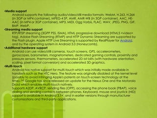 •Media support
      Android supports the following audio/video/still media formats: WebM, H.263, H.264
      (in 3GP or MP4 container), MPEG-4 SP, AMR, AMR-WB (in 3GP container), AAC, HE-
      AAC (in MP4 or 3GP container), MP3, MIDI, Ogg Vorbis, FLAC, WAV, JPEG, PNG, GIF,
      BMP, WebP.
•Streaming media support
      RTP/RTSP streaming (3GPP PSS, ISMA), HTML progressive download (HTML5 <video>
      tag). Adobe Flash Streaming (RTMP) and HTTP Dynamic Streaming are supported by
      the Flash plugin. Apple HTTP Live Streaming is supported by RealPlayer for Android,
      and by the operating system in Android 3.0 (Honeycomb).
•Additional hardware support
      Android can use video/still cameras, touch screens, GPS, accelerometers,
      gyroscopes, barometers, magnetometers, dedicated gaming controls, proximity and
      pressure sensors, thermometers, accelerated 2D bit blits (with hardware orientation,
      scaling, pixel format conversion) and accelerated 3D graphics.
•Multi-touch
      Android has native support for multi-touch which was initially made available in
      handsets such as the HTC Hero. The feature was originally disabled at the kernel level
      (possibly to avoid infringing Apple's patents on touch-screen technology at the
      time).[54] Google has since released an update for the Nexus One and the Motorola
      Droid which enables multi-touch natively.
      Supports A2DP, AVRCP, sending files (OPP), accessing the phone book (PBAP), voice
      dialing and sending contacts between phones. Keyboard, mouse and joystick (HID)
      support is available in Android 3.1+, and in earlier versions through manufacturer
      customizations and third-party applications.
 