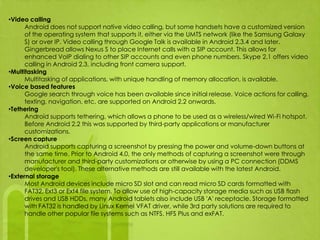 •Video calling
      Android does not support native video calling, but some handsets have a customized version
      of the operating system that supports it, either via the UMTS network (like the Samsung Galaxy
      S) or over IP. Video calling through Google Talk is available in Android 2.3.4 and later.
      Gingerbread allows Nexus S to place Internet calls with a SIP account. This allows for
      enhanced VoIP dialing to other SIP accounts and even phone numbers. Skype 2.1 offers video
      calling in Android 2.3, including front camera support.
•Multitasking
      Multitasking of applications, with unique handling of memory allocation, is available.
•Voice based features
      Google search through voice has been available since initial release. Voice actions for calling,
      texting, navigation, etc. are supported on Android 2.2 onwards.
•Tethering
      Android supports tethering, which allows a phone to be used as a wireless/wired Wi-Fi hotspot.
      Before Android 2.2 this was supported by third-party applications or manufacturer
      customizations.
•Screen capture
      Android supports capturing a screenshot by pressing the power and volume-down buttons at
      the same time. Prior to Android 4.0, the only methods of capturing a screenshot were through
      manufacturer and third-party customizations or otherwise by using a PC connection (DDMS
      developer's tool). These alternative methods are still available with the latest Android.
•External storage
      Most Android devices include micro SD slot and can read micro SD cards formatted with
      FAT32, Ext3 or Ext4 file system. To allow use of high-capacity storage media such as USB flash
      drives and USB HDDs, many Android tablets also include USB 'A' receptacle. Storage formatted
      with FAT32 is handled by Linux Kernel VFAT driver, while 3rd party solutions are required to
      handle other popular file systems such as NTFS, HFS Plus and exFAT.
 