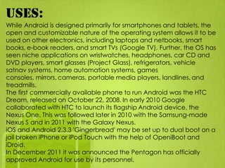 Uses:
While Android is designed primarily for smartphones and tablets, the
open and customizable nature of the operating system allows it to be
used on other electronics, including laptops and netbooks, smart
books, e-book readers, and smart TVs (Google TV). Further, the OS has
seen niche applications on wristwatches, headphones, car CD and
DVD players, smart glasses (Project Glass), refrigerators, vehicle
satnav systems, home automation systems, games
consoles, mirrors, cameras, portable media players, landlines, and
treadmills.
The first commercially available phone to run Android was the HTC
Dream, released on October 22, 2008. In early 2010 Google
collaborated with HTC to launch its flagship Android device, the
Nexus One. This was followed later in 2010 with the Samsung-made
Nexus S and in 2011 with the Galaxy Nexus.
iOS and Android 2.3.3 'Gingerbread' may be set up to dual boot on a
jail broken iPhone or iPod Touch with the help of OpeniBoot and
iDroid.
In December 2011 it was announced the Pentagon has officially
approved Android for use by its personnel.
 