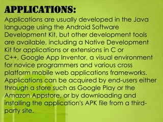 Applications:
Applications are usually developed in the Java
language using the Android Software
Development Kit, but other development tools
are available, including a Native Development
Kit for applications or extensions in C or
C++, Google App Inventor, a visual environment
for novice programmers and various cross
platform mobile web applications frameworks.
Applications can be acquired by end-users either
through a store such as Google Play or the
Amazon Appstore, or by downloading and
installing the application's APK file from a third-
party site.
 