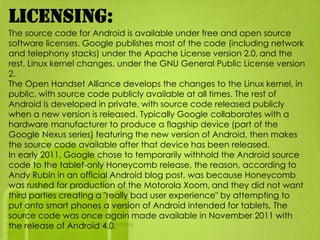 Licensing:
The source code for Android is available under free and open source
software licenses. Google publishes most of the code (including network
and telephony stacks) under the Apache License version 2.0, and the
rest, Linux kernel changes, under the GNU General Public License version
2.
The Open Handset Alliance develops the changes to the Linux kernel, in
public, with source code publicly available at all times. The rest of
Android is developed in private, with source code released publicly
when a new version is released. Typically Google collaborates with a
hardware manufacturer to produce a flagship device (part of the
Google Nexus series) featuring the new version of Android, then makes
the source code available after that device has been released.
In early 2011, Google chose to temporarily withhold the Android source
code to the tablet-only Honeycomb release, the reason, according to
Andy Rubin in an official Android blog post, was because Honeycomb
was rushed for production of the Motorola Xoom, and they did not want
third parties creating a "really bad user experience" by attempting to
put onto smart phones a version of Android intended for tablets. The
source code was once again made available in November 2011 with
the release of Android 4.0.
 