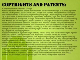 Copyrights and patents:
Further information: Oracle v. Google
Both Android and Android phone manufacturers have been the target of numerous patent
lawsuits. On August 12, 2010, Oracle sued Google over claimed infringement of copyrights
and patents related to the Java programming language. Oracle originally sought damages
up to $6.1 billion, but this valuation was rejected by a federal judge who asked Oracle to
revise the estimate. In response, Google submitted multiple lines of defense, counterclaiming
that Android did not infringe on Oracle's patents or copyright, that Oracle's patents were
invalid, and several other defenses. They said that Android is based on Apache Harmony, a
clean room implementation of the Java class libraries, and an independently developed
virtual machine called Dalvik. In May 2012 the jury in this case found that Google did not
infringe on Oracle's patents, and the trial judge ruled that the structure of the Java APIs used
by Google was not copyrightable.
In addition to lawsuits against Google directly, various proxy wars have been waged against
manufacturers of Android devices. Both Apple and Microsoft have sued several
manufacturers for patent infringement, with Apple's ongoing legal action against Samsung
being a particularly high-profile case. In October 2011 Microsoft said they had signed patent
license agreements with ten Android device manufacturers, whose products account for 55%
of the worldwide revenue for Android devices. These include Samsung and HTC.
Google has publicly expressed its dislike for the current patent landscape in the United
States, accusing Apple, Oracle and Microsoft of trying to take down Android through patent
litigation, rather than innovating and competing with better products and services. In 2011-
2, Google purchased Motorola Mobility for US$12.5 billion, which was viewed in part as a
defensive measure to protect Android, since Motorola Mobility held more than 17,000
patents. In December 2011 Google bought over a thousand patents from IBM.
 
