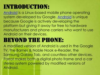 Introduction:
Android is a Linux-based mobile phone operating
system developed by Google. Android is unique
because Google is actively developing the
platform but giving it away for free to hardware
manufacturers and phone carriers who want to use
Android on their devices.
Beyond the Phone:
A modified version of Android is used in the Google
TV, the Barnes & Noble Nook e-Reader, the
Samsung Galaxy Tab, and countless other devices.
Parrot makes both a digital photo frame and a car
stereo system powered by modified versions of
Android.
 
