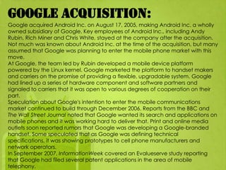 Google acquisition:
Google acquired Android Inc. on August 17, 2005, making Android Inc. a wholly
owned subsidiary of Google. Key employees of Android Inc., including Andy
Rubin, Rich Miner and Chris White, stayed at the company after the acquisition.
Not much was known about Android Inc. at the time of the acquisition, but many
assumed that Google was planning to enter the mobile phone market with this
move.
At Google, the team led by Rubin developed a mobile device platform
powered by the Linux kernel. Google marketed the platform to handset makers
and carriers on the promise of providing a flexible, upgradable system. Google
had lined up a series of hardware component and software partners and
signaled to carriers that it was open to various degrees of cooperation on their
part.
Speculation about Google's intention to enter the mobile communications
market continued to build through December 2006. Reports from the BBC and
The Wall Street Journal noted that Google wanted its search and applications on
mobile phones and it was working hard to deliver that. Print and online media
outlets soon reported rumors that Google was developing a Google-branded
handset. Some speculated that as Google was defining technical
specifications, it was showing prototypes to cell phone manufacturers and
network operators.
In September 2007, InformationWeek covered an Evalueserve study reporting
that Google had filed several patent applications in the area of mobile
telephony.
 