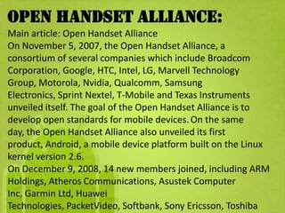 Open Handset Alliance:
Main article: Open Handset Alliance
On November 5, 2007, the Open Handset Alliance, a
consortium of several companies which include Broadcom
Corporation, Google, HTC, Intel, LG, Marvell Technology
Group, Motorola, Nvidia, Qualcomm, Samsung
Electronics, Sprint Nextel, T-Mobile and Texas Instruments
unveiled itself. The goal of the Open Handset Alliance is to
develop open standards for mobile devices. On the same
day, the Open Handset Alliance also unveiled its first
product, Android, a mobile device platform built on the Linux
kernel version 2.6.
On December 9, 2008, 14 new members joined, including ARM
Holdings, Atheros Communications, Asustek Computer
Inc, Garmin Ltd, Huawei
Technologies, PacketVideo, Softbank, Sony Ericsson, Toshiba
 