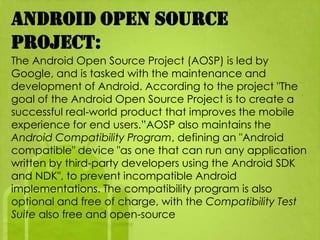 Android Open Source
Project:
The Android Open Source Project (AOSP) is led by
Google, and is tasked with the maintenance and
development of Android. According to the project "The
goal of the Android Open Source Project is to create a
successful real-world product that improves the mobile
experience for end users.”AOSP also maintains the
Android Compatibility Program, defining an "Android
compatible" device "as one that can run any application
written by third-party developers using the Android SDK
and NDK", to prevent incompatible Android
implementations. The compatibility program is also
optional and free of charge, with the Compatibility Test
Suite also free and open-source
 