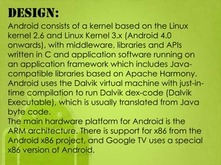Design:
Android consists of a kernel based on the Linux
kernel 2.6 and Linux Kernel 3.x (Android 4.0
onwards), with middleware, libraries and APIs
written in C and application software running on
an application framework which includes Java-
compatible libraries based on Apache Harmony.
Android uses the Dalvik virtual machine with just-in-
time compilation to run Dalvik dex-code (Dalvik
Executable), which is usually translated from Java
byte code.
The main hardware platform for Android is the
ARM architecture. There is support for x86 from the
Android x86 project, and Google TV uses a special
x86 version of Android.
 
