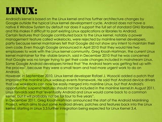 Linux:
Android's kernel is based on the Linux kernel and has further architecture changes by
Google outside the typical Linux kernel development cycle. Android does not have a
native X Window System by default nor does it support the full set of standard GNU libraries,
and this makes it difficult to port existing Linux applications or libraries to Android.
Certain features that Google contributed back to the Linux kernel, notably a power
management feature called wakelocks, were rejected by mainline kernel developers,
partly because kernel maintainers felt that Google did not show any intent to maintain their
own code. Even though Google announced in April 2010 that they would hire two
employees to work with the Linux kernel community, Greg Kroah-Hartman, the current Linux
kernel maintainer for the -stable branch, said in December 2010 that he was concerned
that Google was no longer trying to get their code changes included in mainstream Linux.
Some Google Android developers hinted that "the Android team was getting fed up with
the process", because they were a small team and had more urgent work to do on
Android.
However, in September 2010, Linux kernel developer Rafael J. Wysocki added a patch that
improved the mainline Linux wakeup events framework. He said that Android device drivers
that use wakelocks can now be easily merged into mainline Linux, but that Android's
opportunistic suspend features should not be included in the mainline kernel.In August 2011,
Linus Torvalds said that "eventually Android and Linux would come back to a common
kernel, but it will probably not be for four to five years”.
In December 2011, Greg Kroah-Hartman announced the start of the Android Mainlining
Project, which aims to put some Android drivers, patches and features back into the Linux
kernel, starting in Linux 3.3.further integration being expected for Linux Kernel 3.4.
 