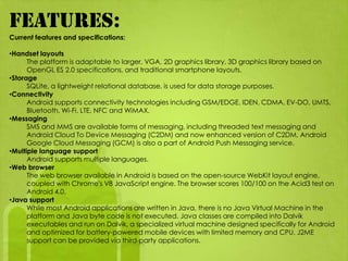 FEATURES:
Current features and specifications:

•Handset layouts
      The platform is adaptable to larger, VGA, 2D graphics library, 3D graphics library based on
      OpenGL ES 2.0 specifications, and traditional smartphone layouts.
•Storage
      SQLite, a lightweight relational database, is used for data storage purposes.
•Connectivity
      Android supports connectivity technologies including GSM/EDGE, IDEN, CDMA, EV-DO, UMTS,
      Bluetooth, Wi-Fi, LTE, NFC and WiMAX.
•Messaging
      SMS and MMS are available forms of messaging, including threaded text messaging and
      Android Cloud To Device Messaging (C2DM) and now enhanced version of C2DM, Android
      Google Cloud Messaging (GCM) is also a part of Android Push Messaging service.
•Multiple language support
      Android supports multiple languages.
•Web browser
      The web browser available in Android is based on the open-source WebKit layout engine,
      coupled with Chrome's V8 JavaScript engine. The browser scores 100/100 on the Acid3 test on
      Android 4.0.
•Java support
      While most Android applications are written in Java, there is no Java Virtual Machine in the
      platform and Java byte code is not executed. Java classes are compiled into Dalvik
      executables and run on Dalvik, a specialized virtual machine designed specifically for Android
      and optimized for battery-powered mobile devices with limited memory and CPU. J2ME
      support can be provided via third-party applications.
 
