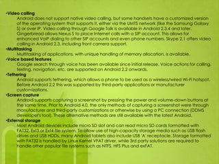 •Video calling
      Android does not support native video calling, but some handsets have a customized version
      of the operating system that supports it, either via the UMTS network (like the Samsung Galaxy
      S) or over IP. Video calling through Google Talk is available in Android 2.3.4 and later.
      Gingerbread allows Nexus S to place Internet calls with a SIP account. This allows for
      enhanced VoIP dialing to other SIP accounts and even phone numbers. Skype 2.1 offers video
      calling in Android 2.3, including front camera support.
•Multitasking
      Multitasking of applications, with unique handling of memory allocation, is available.
•Voice based features
      Google search through voice has been available since initial release. Voice actions for calling,
      texting, navigation, etc. are supported on Android 2.2 onwards.
•Tethering
      Android supports tethering, which allows a phone to be used as a wireless/wired Wi-Fi hotspot.
      Before Android 2.2 this was supported by third-party applications or manufacturer
      customizations.
•Screen capture
      Android supports capturing a screenshot by pressing the power and volume-down buttons at
      the same time. Prior to Android 4.0, the only methods of capturing a screenshot were through
      manufacturer and third-party customizations or otherwise by using a PC connection (DDMS
      developer's tool). These alternative methods are still available with the latest Android.
•External storage
      Most Android devices include micro SD slot and can read micro SD cards formatted with
      FAT32, Ext3 or Ext4 file system. To allow use of high-capacity storage media such as USB flash
      drives and USB HDDs, many Android tablets also include USB 'A' receptacle. Storage formatted
      with FAT32 is handled by Linux Kernel VFAT driver, while 3rd party solutions are required to
      handle other popular file systems such as NTFS, HFS Plus and exFAT.
 
