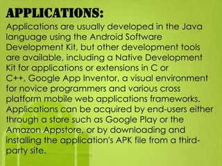 Applications:
Applications are usually developed in the Java
language using the Android Software
Development Kit, but other development tools
are available, including a Native Development
Kit for applications or extensions in C or
C++, Google App Inventor, a visual environment
for novice programmers and various cross
platform mobile web applications frameworks.
Applications can be acquired by end-users either
through a store such as Google Play or the
Amazon Appstore, or by downloading and
installing the application's APK file from a third-
party site.
 