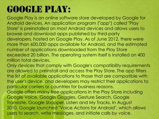 GOOGLE PLAY:
Google Play is an online software store developed by Google for
Android devices. An application program ("app") called "Play
Store" is preinstalled on most Android devices and allows users to
browse and download apps published by third-party
developers, hosted on Google Play. As of June 2012, there were
more than 600,000 apps available for Android, and the estimated
number of applications downloaded from the Play Store
exceeded 20 billion. The operating system itself is installed on 400
million total devices.
Only devices that comply with Google's compatibility requirements
are allowed to preinstall and access the Play Store. The app filters
the list of available applications to those that are compatible with
the user's device, and developers may restrict their applications to
particular carriers or countries for business reasons.
Google offers many free applications in the Play Store including
Google Voice, Google Goggles, Gesture Search, Google
Translate, Google Shopper, Listen and My Tracks. In August
2010, Google launched "Voice Actions for Android", which allows
users to search, write messages, and initiate calls by voice.
 