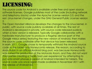 Licensing:
The source code for Android is available under free and open source
software licenses. Google publishes most of the code (including network
and telephony stacks) under the Apache License version 2.0, and the
rest, Linux kernel changes, under the GNU General Public License version
2.
The Open Handset Alliance develops the changes to the Linux kernel, in
public, with source code publicly available at all times. The rest of
Android is developed in private, with source code released publicly
when a new version is released. Typically Google collaborates with a
hardware manufacturer to produce a flagship device (part of the
Google Nexus series) featuring the new version of Android, then makes
the source code available after that device has been released.
In early 2011, Google chose to temporarily withhold the Android source
code to the tablet-only Honeycomb release, the reason, according to
Andy Rubin in an official Android blog post, was because Honeycomb
was rushed for production of the Motorola Xoom, and they did not want
third parties creating a "really bad user experience" by attempting to
put onto smart phones a version of Android intended for tablets. The
source code was once again made available in November 2011 with
the release of Android 4.0.
 