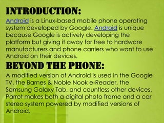 Introduction:
Android is a Linux-based mobile phone operating
system developed by Google. Android is unique
because Google is actively developing the
platform but giving it away for free to hardware
manufacturers and phone carriers who want to use
Android on their devices.
Beyond the Phone:
A modified version of Android is used in the Google
TV, the Barnes & Noble Nook e-Reader, the
Samsung Galaxy Tab, and countless other devices.
Parrot makes both a digital photo frame and a car
stereo system powered by modified versions of
Android.
 
