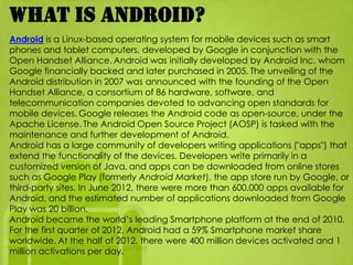 What is android?
Android is a Linux-based operating system for mobile devices such as smart
phones and tablet computers, developed by Google in conjunction with the
Open Handset Alliance. Android was initially developed by Android Inc, whom
Google financially backed and later purchased in 2005. The unveiling of the
Android distribution in 2007 was announced with the founding of the Open
Handset Alliance, a consortium of 86 hardware, software, and
telecommunication companies devoted to advancing open standards for
mobile devices. Google releases the Android code as open-source, under the
Apache License. The Android Open Source Project (AOSP) is tasked with the
maintenance and further development of Android.
Android has a large community of developers writing applications ("apps") that
extend the functionality of the devices. Developers write primarily in a
customized version of Java, and apps can be downloaded from online stores
such as Google Play (formerly Android Market), the app store run by Google, or
third-party sites. In June 2012, there were more than 600,000 apps available for
Android, and the estimated number of applications downloaded from Google
Play was 20 billion.
Android became the world’s leading Smartphone platform at the end of 2010.
For the first quarter of 2012, Android had a 59% Smartphone market share
worldwide. At the half of 2012, there were 400 million devices activated and 1
million activations per day.
 