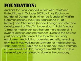 Foundation:
Android, Inc. was founded in Palo Alto, California,
United States in October 2003 by Andy Rubin (co-
founder of Danger),Rich Miner (co-founder of Wildfire
Communications, Inc.),Nick Sears (once VP at T-
Mobile),and Chris White (headed design and interface
development at WebTV) to develop, in Rubin's words
"...smarter mobile devices that are more aware of its
owner's location and preferences". Despite the obvious
past accomplishments of the founders and early
employees, Android Inc. operated secretly, revealing
only that it was working on software for mobile phones.
That same year, Rubin ran out of money. Steve Perlman,
a close friend of Rubin, brought him $10,000 in cash in
an envelope and refused a stake in the company.
 