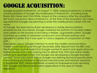 Google acquisition:
Google acquired Android Inc. on August 17, 2005, making Android Inc. a wholly
owned subsidiary of Google. Key employees of Android Inc., including Andy
Rubin, Rich Miner and Chris White, stayed at the company after the acquisition.
Not much was known about Android Inc. at the time of the acquisition, but many
assumed that Google was planning to enter the mobile phone market with this
move.
At Google, the team led by Rubin developed a mobile device platform
powered by the Linux kernel. Google marketed the platform to handset makers
and carriers on the promise of providing a flexible, upgradable system. Google
had lined up a series of hardware component and software partners and
signaled to carriers that it was open to various degrees of cooperation on their
part.
Speculation about Google's intention to enter the mobile communications
market continued to build through December 2006. Reports from the BBC and
The Wall Street Journal noted that Google wanted its search and applications on
mobile phones and it was working hard to deliver that. Print and online media
outlets soon reported rumors that Google was developing a Google-branded
handset. Some speculated that as Google was defining technical specifications,
it was showing prototypes to cell phone manufacturers and network operators.
In September 2007, InformationWeek covered an Evalueserve study reporting
that Google had filed several patent applications in the area of mobile
telephony.
 