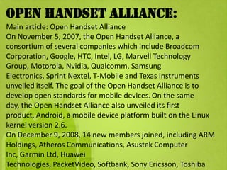 Open Handset Alliance:
Main article: Open Handset Alliance
On November 5, 2007, the Open Handset Alliance, a
consortium of several companies which include Broadcom
Corporation, Google, HTC, Intel, LG, Marvell Technology
Group, Motorola, Nvidia, Qualcomm, Samsung
Electronics, Sprint Nextel, T-Mobile and Texas Instruments
unveiled itself. The goal of the Open Handset Alliance is to
develop open standards for mobile devices. On the same
day, the Open Handset Alliance also unveiled its first
product, Android, a mobile device platform built on the Linux
kernel version 2.6.
On December 9, 2008, 14 new members joined, including ARM
Holdings, Atheros Communications, Asustek Computer
Inc, Garmin Ltd, Huawei
Technologies, PacketVideo, Softbank, Sony Ericsson, Toshiba
 