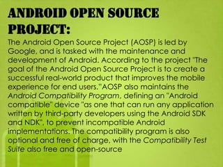 Android Open Source
Project:
The Android Open Source Project (AOSP) is led by
Google, and is tasked with the maintenance and
development of Android. According to the project "The
goal of the Android Open Source Project is to create a
successful real-world product that improves the mobile
experience for end users.”AOSP also maintains the
Android Compatibility Program, defining an "Android
compatible" device "as one that can run any application
written by third-party developers using the Android SDK
and NDK", to prevent incompatible Android
implementations. The compatibility program is also
optional and free of charge, with the Compatibility Test
Suite also free and open-source
 