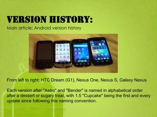 Version history:
Main article: Android version history




From left to right: HTC Dream (G1), Nexus One, Nexus S, Galaxy Nexus

Each version after "Astro" and "Bender" is named in alphabetical order
after a dessert or sugary treat, with 1.5 "Cupcake" being the first and every
update since following this naming convention.
 